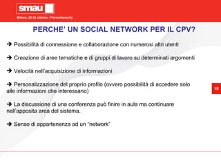 Milano, 20-22 ottobre - Fieramilanocity
10
Milano, 20-22 ottobre - Fieramilanocity
10
 Possibilità di connessione e collaborazione con numerosi altri utenti
 Creazione di aree tematiche e di gruppi di lavoro su determinati argomenti
 Velocità nell’acquisizione di informazioni
 Personalizzazione del proprio profilo (ovvero possibilità di accedere solo
alle informazioni che interessano)
 La discussione di una conferenza può finire in aula ma continuare
nell’apposita area del sistema.
 Senso di appartenenza ad un “network”
PERCHE’ UN SOCIAL NETWORK PER IL CPV?
 