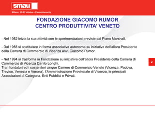 Milano, 20-22 ottobre - Fieramilanocity
2
FONDAZIONE GIACOMO RUMOR
CENTRO PRODUTTIVITA’ VENETO
- Nel 1952 Inizia la sua attività con le sperimentazioni previste dal Piano Marshall.
- Dal 1955 si costituisce in forma associativa autonoma su iniziativa dell’allora Presidente
della Camera di Commercio di Vicenza Avv. Giacomo Rumor.
- Nel 1994 si trasforma in Fondazione su iniziativa dell’allora Presidente della Camera di
Commercio di Vicenza Danilo Longhi.
Tra i fondatori ed i sostenitori cinque Camere di Commercio Venete (Vicenza, Padova,
Treviso, Venezia e Verona), l’Amministrazione Provinciale di Vicenza, le principali
Associazioni di Categoria, Enti Pubblici e Privati.
 