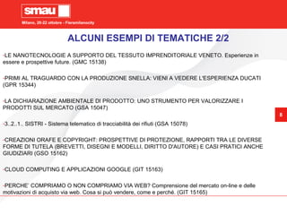 Milano, 20-22 ottobre - Fieramilanocity
8
Milano, 20-22 ottobre - Fieramilanocity
8
-LE NANOTECNOLOGIE A SUPPORTO DEL TESSUTO IMPRENDITORIALE VENETO. Esperienze in
essere e prospettive future. (GMC 15138)
-PRIMI AL TRAGUARDO CON LA PRODUZIONE SNELLA: VIENI A VEDERE L'ESPERIENZA DUCATI
(GPR 15344)
-LA DICHIARAZIONE AMBIENTALE DI PRODOTTO: UNO STRUMENTO PER VALORIZZARE I
PRODOTTI SUL MERCATO (GSA 15047)
-3..2..1.. SISTRI - Sistema telematico di tracciabilità dei rifiuti (GSA 15078)
-CREAZIONI ORAFE E COPYRIGHT: PROSPETTIVE DI PROTEZIONE, RAPPORTI TRA LE DIVERSE
FORME DI TUTELA (BREVETTI, DISEGNI E MODELLI, DIRITTO D'AUTORE) E CASI PRATICI ANCHE
GIUDIZIARI (GSO 15162)
-CLOUD COMPUTING E APPLICAZIONI GOOGLE (GIT 15163)
-PERCHE’ COMPRIAMO O NON COMPRIAMO VIA WEB? Comprensione del mercato on-line e delle
motivazioni di acquisto via web. Cosa si può vendere, come e perché. (GIT 15165)
ALCUNI ESEMPI DI TEMATICHE 2/2
 