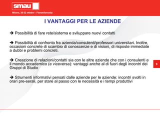 Milano, 20-22 ottobre - Fieramilanocity
9
Milano, 20-22 ottobre - Fieramilanocity
9
 Possibilità di fare rete/sistema e sviluppare nuovi contatti
 Possibilità di confronto fra azienda/consulenti/professori universitari. Inoltre,
occasioni concrete di scambio di conoscenze e di visioni, di risposte immediate
a dubbi e problemi concreti.
 Creazione di relazioni/contatti sia con le altre aziende che con i consulenti e
il mondo accademico (e viceversa): vantaggi anche al di fuori degli incontri dei
Gruppi di Studio
 Strumenti informativi pensati dalle aziende per le aziende: incontri svolti in
orari pre-serali, per stare al passo con le necessità e i tempi produttivi
I VANTAGGI PER LE AZIENDE
 