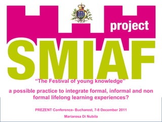 “ The Festival of young knowledge”  a possible practice to integrate formal, informal and non formal lifelong learning experiences? PREZENT Conference- Bucharest, 7-8 December 2011 Mariarosa Di Nubila 