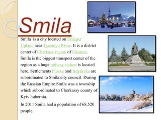 Smila is a city located on Dnieper
Upland near Tyasmyn River. It is a district
center of Cherkasy region of Ukraine.
Smila is the biggest transport center of the
region as a huge railway station is located
here. Settlements Ploske and Irdynivka are
subordinated to Smila city council. During
the Russian Empire Smila was a township
which subordinatedto Cherkassy county of
Kyiv hubernia.
In 2011 Smila had a population of 68,520
people.
 