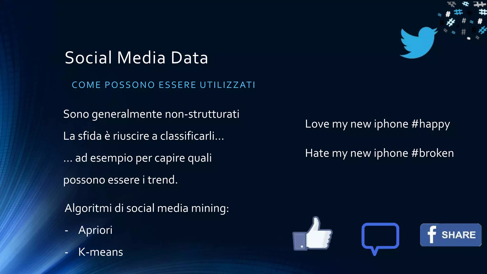 Social Media Data
COME POSSONO ESSERE UTILIZZATI
Sono generalmente non-strutturati
La sfida è riuscire a classificarli…
… ad esempio per capire quali
possono essere i trend.
Algoritmi di social media mining:
- Apriori
- K-means
Love my new iphone #happy
Hate my new iphone #broken
 