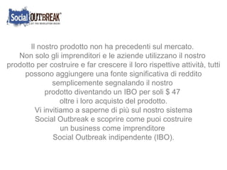 Il nostro prodotto non ha precedenti sul mercato. Non solo gli imprenditori e le aziende utilizzano il nostro  prodotto per costruire e far crescere il loro rispettive attività, tutti possono aggiungere una fonte significativa di reddito semplicemente segnalando il nostro  prodotto diventando un IBO per soli $ 47  oltre i loro acquisto del prodotto. Vi invitiamo a saperne di più sul nostro sistema Social Outbreak e scoprire come puoi costruire  un business come imprenditore  Social Outbreak indipendente (IBO). 