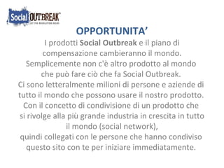OPPORTUNITA’ I prodotti  Social Outbreak  e il piano di compensazione cambieranno il mondo. Semplicemente non c'è altro prodotto al mondo  che può fare ciò che fa Social Outbreak. Ci sono letteralmente milioni di persone e aziende di  tutto il mondo che possono usare il nostro prodotto. Con il concetto di condivisione di un prodotto che  si rivolge alla più grande industria in crescita in tutto il mondo (social network),  quindi collegati con le persone che hanno condiviso  questo sito con te per iniziare immediatamente. 
