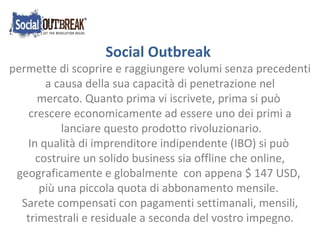 Social Outbreak  permette di scoprire e raggiungere volumi senza precedenti  a causa della sua capacità di penetrazione nel mercato.Quanto prima vi iscrivete, prima si può  crescere economicamente ad essere uno dei primi a lanciare questo prodotto rivoluzionario. In qualità di imprenditore indipendente (IBO) si può  costruire un solido business sia offline che online, geograficamente e globalmente  con appena $ 147 USD,  più una piccola quota di abbonamento mensile. Sarete compensati con pagamenti settimanali, mensili, trimestrali e residuale a seconda del vostro impegno. 