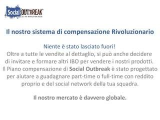 Niente è stato lasciato fuori! Oltre a tutte le vendite al dettaglio, si può anche decidere  di invitare e formare altri IBO per vendere i nostri prodotti. Il Piano compensazione di  Social Outbreak  è stato progettato per aiutare a guadagnare part-time o full-time con reddito proprio e del social network della tua squadra. Il nostro mercato è davvero globale.  Il nostro sistema di compensazione Rivoluzionario 