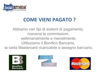  COME VIENI PAGATO ? Abbiamo vari tipi di sistemi di pagamento,  riceverai le commissioni,  settimanalmente e mensilmente. Utilizziamo il Bonifico Bancario,  la carta Mastercard ricaricabile e assegno bancario. 