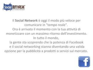 Il  Social Network  è oggi il modo più veloce per comunicare in &quot;tempo reale&quot;. Ora è arrivato il momento con la tua attività di monetizzare con un massimo ritorno dell'investimento. In tutto il mondo,  la gente sta scoprendo che la potenza di Facebook e il social networking stanno diventando una valida opzione per la pubblicità a prodotti o servizi sul mercato. 