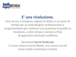 E' una rivoluzione. Fino ad ora, richiedeva migliaia di dollari e un sacco di tempo per un web designer professionista o programmatore per costruire una presenza di qualità su Facebook, e altro tempo e denaro al fine di apportare eventuali modifiche.  Benvenuti  Social   Outbreak  il nuovo sistema Social Media, una nuova era nel  social media marketing è iniziata. 