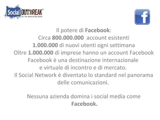 Il potere di  Facebook : Circa  800.000.000   account esistenti 1.000.000  di nuovi utenti ogni settimana Oltre  1.000.000  di imprese hanno un account Facebook Facebook è una destinazione internazionale  e virtuale di incontro e di mercato. Il Social Network è diventato lo standard nel panorama delle comunicazioni. Nessuna azienda domina i social media come Facebook. 