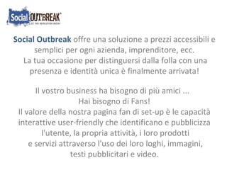 Social Outbreak  offre una soluzione a prezzi accessibili e semplici per ogni azienda, imprenditore, ecc. La tua occasione per distinguersi dalla folla con una presenza e identità unica è finalmente arrivata! Il vostro business ha bisogno di più amici ...  Hai bisogno di Fans! Il valore della nostra pagina fan di set-up è le capacità interattive user-friendly che identificano e pubblicizza l'utente, la propria attività, i loro prodotti e servizi attraverso l'uso dei loro loghi, immagini, testi pubblicitari e video. 