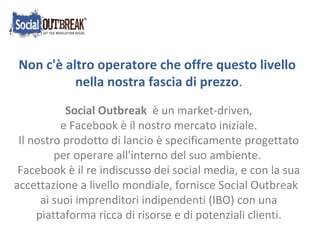 Non c'è altro operatore che offre questo livello  nella nostra fascia di prezzo . Social Outbreak   è un market-driven, e Facebook è il nostro mercato iniziale. Il nostro prodotto di lancio è specificamente progettato per operare all'interno del suo ambiente. Facebook è il re indiscusso dei social media, e con la sua accettazione a livello mondiale, fornisce Social Outbreak  ai suoi imprenditori indipendenti (IBO) con una piattaforma ricca di risorse e di potenziali clienti. 