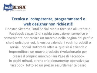 Tecnica n. competenze, programmatori o web designer non richiesti!!  Il nostro Sistema Total Social Media fornisce all'utente di  Facebook capacità di rapida esecuzione, semplice e conveniente per creare un marchio nella pagina del profilo che è unico per voi, la vostra azienda, i vostri prodotti o servizi.  Social Outbreak offre a  qualsiasi azienda o imprenditore un nuovo prodotto rivoluzionario per  creare il proprio marchio Fan Page di Facebook in pochi minuti, e renderlo pienamente operativo su Facebook  tutto ad un prezzo assurdamente basso! 