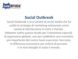 Social Outbreak Social Outbreak è una società di social media che ha scelto la strategia di marketing relazionale come  canale di distribuzione in tutto il mondo. Abbiamo scelto questa strada per l'istantanea capacità  di espansione globale, così per soddisfare una mentalità  più importante del nostro team esecutivo: facciamo  la differenza economica per milioni di persone  e le loro famiglie in tutto il mondo. 