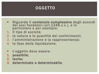 OGGETTO
 Riguarda il contenuto complessivo degli accordi
dei soci fondatori (art.1346.c.c.), e in
particolare e per esempio:
1. Il tipo di società;
2. la natura e la quantità dei conferimenti;
3. l’amministrazione e la rappresentanza;
4. la fase della liquidazione.
 L’oggetto deve essere:
1. possibile;
2. lecito;
3. determinato o determinabile.
 