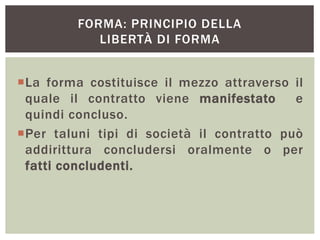 FORMA: PRINCIPIO DELLA
LIBERTÀ DI FORMA
La forma costituisce il mezzo attraverso il
quale il contratto viene manifestato e
quindi concluso.
Per taluni tipi di società il contratto può
addirittura concludersi oralmente o per
fatti concludenti.
 
