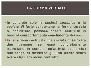 LA FORMA VERBALE
In concreto solo la società semplice e la
società di fatto consentono la forma verbale
o, addirittura, possono essere costituite in
base al comportamento concludente dei soci.
Es: si ritiene costituita una società di fatto tra
due persone se esse concretamente
esercitano in comune un’attività economica
allo scopo di dividerne gli utili anche senza
avere stipulato alcun contratto.
 