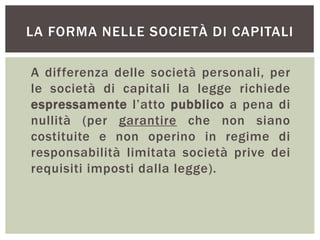 LA FORMA NELLE SOCIETÀ DI CAPITALI
A differenza delle società personali, per
le società di capitali la legge richiede
espressamente l’atto pubblico a pena di
nullità (per garantire che non siano
costituite e non operino in regime di
responsabilità limitata società prive dei
requisiti imposti dalla legge).
 