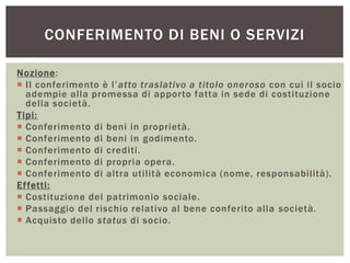 CONFERIMENTO DI BENI O SERVIZI
Nozione:
 Il conferimento è l’atto traslativo a titolo oneroso con cui il socio
adempie alla promessa di apporto fatta in sede di costituzione
della società.
Tipi:
 Conferimento di beni in proprietà.
 Conferimento di beni in godimento.
 Conferimento di crediti.
 Conferimento di propria opera.
 Conferimento di altra utilità economica (nome, responsabilità).
Effetti:
 Costituzione del patrimonio sociale.
 Passaggio del rischio relativo al bene conferito alla società.
 Acquisto dello status di socio.
 