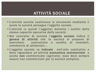 ATTIVITÀ SOCIALE
 L’attività sociale costituisce lo strumento mediante il
quale la società persegue l’oggetto sociale.
 L’attività (e quindi l’oggetto) delimita i confini della
stessa capacità operativa della società.
 Nel contratto di società l’oggetto sociale indica il
genere di attività che la società si propone di
esercitare: costruzione e vendita di immobili,
commercio di alimentari...
 L’oggetto sociale va indicato nell’atto costitutivo e
deve riguardare un’attività economica commerciale o
anche non commerciale (agricola): esso deve sempre
essere non commerciale per la società semplice.
 