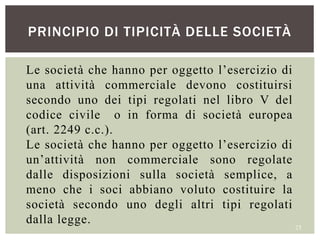 PRINCIPIO DI TIPICITÀ DELLE SOCIETÀ
23
Le società che hanno per oggetto l’esercizio di
una attività commerciale devono costituirsi
secondo uno dei tipi regolati nel libro V del
codice civile o in forma di società europea
(art. 2249 c.c.).
Le società che hanno per oggetto l’esercizio di
un’attività non commerciale sono regolate
dalle disposizioni sulla società semplice, a
meno che i soci abbiano voluto costituire la
società secondo uno degli altri tipi regolati
dalla legge.
 