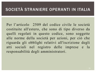 SOCIETÀ STRANIERE OPERANTI IN ITALIA
26
Per l’articolo 2509 del codice civile le società
costituite all'estero, che sono di tipo diverso da
quelli regolati in questo codice, sono soggette
alle norme della società per azioni, per ciò che
riguarda gli obblighi relativi all'iscrizione degli
atti sociali nel registro delle imprese e la
responsabilità degli amministratori.
 