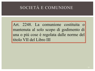 Art. 2248. La comunione costituita o
mantenuta al solo scopo di godimento di
una o più cose è regolata dalle norme del
titolo VII del Libro III
SOCIETÀ E COMUNIONE
34
 