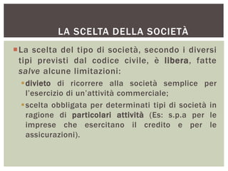 LA SCELTA DELLA SOCIETÀ
La scelta del tipo di società, secondo i diversi
tipi previsti dal codice civile, è libera, fatte
salve alcune limitazioni:
divieto di ricorrere alla società semplice per
l’esercizio di un’attività commerciale;
scelta obbligata per determinati tipi di società in
ragione di particolari attività (Es: s.p.a per le
imprese che esercitano il credito e per le
assicurazioni).
 