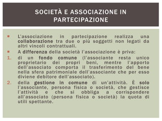 SOCIETÀ E ASSOCIAZIONE IN
PARTECIPAZIONE
 L’associazione in partecipazione realizza una
collaborazione tra due o più soggetti non legati da
altri vincoli contrattuali.
 A differenza della società l’associazione è priva:
1. di un fondo comune (l’associante resta unico
proprietario dei propri beni, mentre l’apporto
dell’associato comporta il trasferimento del bene
nella sfera patrimoniale dell’associante che per esso
diviene debitore dell’associato).
2. della gestione in comune di un’attività. È solo
l’associante, persona fisica o società, che gestisce
l’attività e che si obbliga a corrispondere
all’associato (persona fisica o società) la quota di
utili spettante.
 