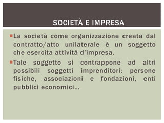 SOCIETÀ E IMPRESA
La società come organizzazione creata dal
contratto/atto unilaterale è un soggetto
che esercita attività d’impresa.
Tale soggetto si contrappone ad altri
possibili soggetti imprenditori: persone
fisiche, associazioni e fondazioni, enti
pubblici economici…
 