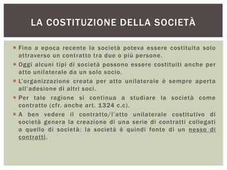 LA COSTITUZIONE DELLA SOCIETÀ
 Fino a epoca recente la società poteva essere costituita solo
attraverso un contratto tra due o più persone.
 Oggi alcuni tipi di società possono essere costituiti anche per
atto unilaterale da un solo socio.
 L’organizzazione creata per atto unilaterale è sempre aperta
all’adesione di altri soci.
 Per tale ragione si continua a studiare la società come
contratto (cfr. anche art. 1324 c.c).
 A ben vedere il contratto/l’atto unilaterale costitutivo di
società genera la creazione di una serie di contratti collegati
a quello di società: la società è quindi fonte di un nesso di
contratti.
 