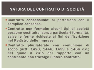 NATURA DEL CONTRATTO DI SOCIETÀ
Contratto consensuale: si perfeziona con il
semplice consenso.
Contratto non formale: alcuni tipi di società
possono costituirsi senza particolari formalità,
salve le forme richieste ai fini dell’iscrizione
nel Registro delle Imprese.
Contratto plurilaterale con comunione di
scopo (artt. 1420, 1446, 1459 e 1466 c.c.)
nel quale il vizio del rapporto con un
contraente non travolge l’intero contratto.
 