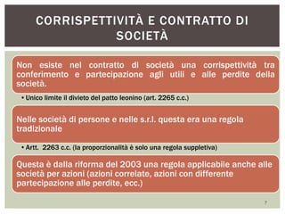 Non esiste nel contratto di società una corrispettività tra
conferimento e partecipazione agli utili e alle perdite della
società.
•Unico limite il divieto del patto leonino (art. 2265 c.c.)
Nelle società di persone e nelle s.r.l. questa era una regola
tradizionale
•Artt. 2263 c.c. (la proporzionalità è solo una regola suppletiva)
Questa è dalla riforma del 2003 una regola applicabile anche alle
società per azioni (azioni correlate, azioni con differente
partecipazione alle perdite, ecc.)
CORRISPETTIVITÀ E CONTRATTO DI
SOCIETÀ
7
 