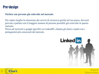 Pre-design
 Parlare con persone già coinvolte nel mercato

 Per capire meglio la situazione dei servizi di sicurezza gestita nel tuo paese, dovresti
 provare a parlare con il maggior numero di persone possibili già coinvolte in questo
 mercato.
 Prova ad iscriverti a gruppi specifici su LinkedIN, chiama gli amici e parla con i
 protagonisti più conosciuti del mercato.
 