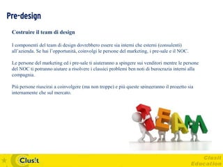 Pre-design
 Costruire il team di design

 I componenti del team di design dovrebbero essere sia interni che esterni (consulenti)
 all’azienda. Se hai l’opportunità, coinvolgi le persone del marketing, i pre-sale e il NOC.

 Le persone del marketing ed i pre-sale ti aiuteranno a spingere sui venditori mentre le persone
 del NOC ti potranno aiutare a risolvere i classici problemi ben noti di burocrazia interni alla
 compagnia.

 Più persone riuscirai a coinvolgere (ma non troppe) e più queste spingeranno il progetto sia
 internamente che sul mercato.
 