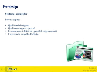 Pre-design
 Studiare i competitor

 Prova a capire:

 •   Quali servizi erogano
 •   Quali non erogano e perché
 •   Le mancanze, i difetti ed i possibili miglioramenti
 •   I prezzi ed il modello d’offerta.
 