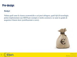 Pre-design
 Budget

 Valuta quali sono le risorse economiche a cui puoi attingere, quali tipi di tecnologie
 potrai implementare (un SIEM per esempio è molto costoso) e se sarai in grado di
 acquisire il know-how (certificazioni e corsi).
 