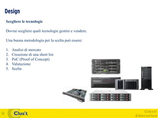 Design
Scegliere le tecnologie

Dovrai scegliere quali tecnologie gestire e vendere.

Una buona metodologia per la scelta può essere:

1.   Analisi di mercato
2.   Creazione di una short list
3.   PoC (Proof of Concept)
4.   Valutazione
5.   Scelta
 