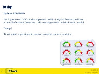 Design
Definire i KPI/KPO

Per il governo del SOC è molto importante definire i Key Performance Indicators
e i Key Performance Objectives. Utile coinvolgere nelle decisioni anche i tecnici.

Esempi?

Ticket gestiti, apparati gestiti, numero cessazioni, numero escalation…
 