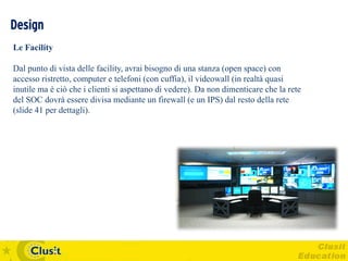Design
Le Facility

Dal punto di vista delle facility, avrai bisogno di una stanza (open space) con
accesso ristretto, computer e telefoni (con cuffia), il videowall (in realtà quasi
inutile ma è ciò che i clienti si aspettano di vedere). Da non dimenticare che la rete
del SOC dovrà essere divisa mediante un firewall (e un IPS) dal resto della rete
(slide 41 per dettagli).
 