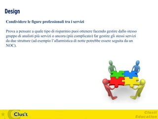 Design
Condividere le figure professionali tra i servizi

Prova a pensare a quale tipo di risparmio puoi ottenere facendo gestire dallo stesso
gruppo di analisti più servizi o ancora (più complicato) far gestire gli stessi servizi
da due strutture (ad esempio l’allarmistica di notte potrebbe essere seguita da un
NOC).
 