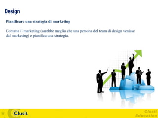Design
Pianificare una strategia di marketing

Contatta il marketing (sarebbe meglio che una persona del team di design venisse
dal marketing) e pianifica una strategia.
 