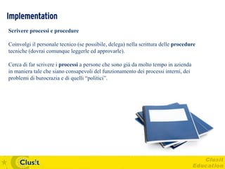 Implementation
Scrivere processi e procedure

Coinvolgi il personale tecnico (se possibile, delega) nella scrittura delle procedure
tecniche (dovrai comunque leggerle ed approvarle).

Cerca di far scrivere i processi a persone che sono già da molto tempo in azienda
in maniera tale che siano consapevoli del funzionamento dei processi interni, dei
problemi di burocrazia e di quelli “politici”.
 