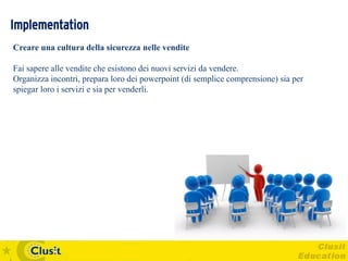 Implementation
Creare una cultura della sicurezza nelle vendite

Fai sapere alle vendite che esistono dei nuovi servizi da vendere.
Organizza incontri, prepara loro dei powerpoint (di semplice comprensione) sia per
spiegar loro i servizi e sia per venderli.
 