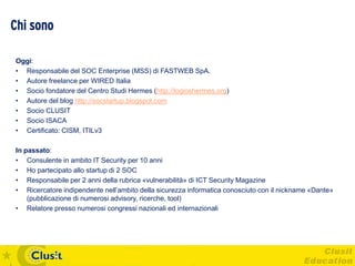 Chi sono

Oggi:
• Responsabile del SOC Enterprise (MSS) di FASTWEB SpA.
• Autore freelance per WIRED Italia
• Socio fondatore del Centro Studi Hermes (http://logioshermes.org)
• Autore del blog http://socstartup.blogspot.com
• Socio CLUSIT
• Socio ISACA
• Certificato: CISM, ITILv3

In passato:
• Consulente in ambito IT Security per 10 anni
• Ho partecipato allo startup di 2 SOC
• Responsabile per 2 anni della rubrica «vulnerabilità» di ICT Security Magazine
• Ricercatore indipendente nell’ambito della sicurezza informatica conosciuto con il nickname «Dante»
    (pubblicazione di numerosi advisory, ricerche, tool)
• Relatore presso numerosi congressi nazionali ed internazionali
 