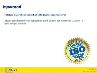 Improvement
Valutare le certificazioni utili al SOC (visto come struttura)

Alcune certificazioni sono richieste dai bandi di gara, per esempio la ISO27001 è
quasi sempre presente.
 