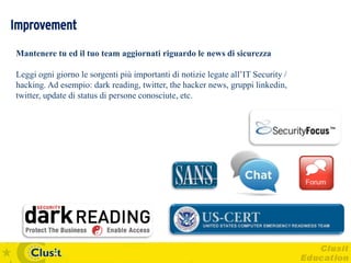 Improvement
Mantenere tu ed il tuo team aggiornati riguardo le news di sicurezza

Leggi ogni giorno le sorgenti più importanti di notizie legate all’IT Security /
hacking. Ad esempio: dark reading, twitter, the hacker news, gruppi linkedin,
twitter, update di status di persone conosciute, etc.
 