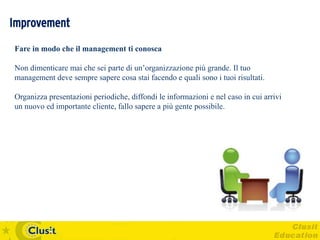 Improvement
Fare in modo che il management ti conosca

Non dimenticare mai che sei parte di un’organizzazione più grande. Il tuo
management deve sempre sapere cosa stai facendo e quali sono i tuoi risultati.

Organizza presentazioni periodiche, diffondi le informazioni e nel caso in cui arrivi
un nuovo ed importante cliente, fallo sapere a più gente possibile.
 