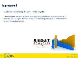 Improvement
Effettuare uno scouting dei nuovi servizi erogabili

È molto importante non smettere mai di parlare con i clienti, leggere le analisi di
mercato, etc per capire dove sta andando il mercato per riuscire ad intercettare in
tempo i bisogni dei clienti.
 